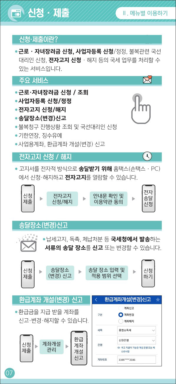 신청/제출 - 신청/제출 이란 ? : 근로/자녀장려금 신청, 사업자등록 신청/정정,
				                    불복관련 국선대리인 신청, 전자고지 신청/해지 등의 국세 업무를 처리할 수 있는 서비스 입니다.
				                    - 주요 서비스 : * 근로/자녀 장려금 신청/조회 * 사업자등록 신청/정정 * 전자고지 신청/해지 * 송달장소(변경) 신고 * 불복청구 진행상황 조회 및 국선대리인 신청
				                    * 기한연장, 징수유예 * 사업용계좌, 환급계좌 개설(변경) 신고
				                    - 전자고지 신청/해지 : 고지서를 전자적 방식으로 송달받기 위해 홈택스(손택스/PC) 에서 신청/해지하고 전자고지를 열람할 수 있습니다.
				                     신청제출 > 전자고지 신청/해지 > 안내문 확인 및 이용약관 동의 > 전자송달신청
				                     - 송달장소(변경)신고 : 납세고지, 독촉, 체납처분 등 국세청에서 발송하는 서류의 송달 장소를 신고 또는 변경할 수 있습니다.
				                      신청제출 > 송달장소(변경) 신고 > 송달 장소 입력 및 적용 범위 선택 > 신청하기
				                      - 환급계좌 개설(변경) 신고 : 환급금을 지급 받을 계좌를 신고/변경/해지할 수 있습니다.
				                      신청제출 > 계좌개설관리 > 환급계좌개설신고