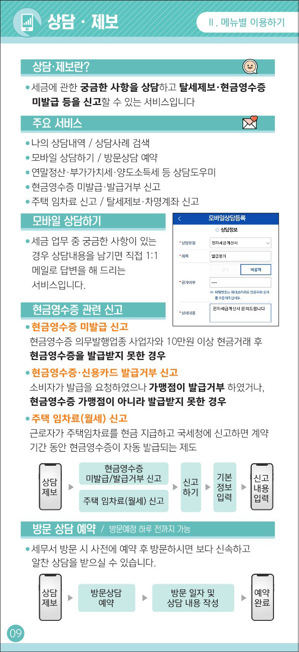 상담/제보 - 상담/제보란? : 세금에 관한 궁금한 사항을 상담하고
				                    탈세제보/현금영수증 미발급 등을 신고할 수 있는 서비스입니다.
				                    - 주요 서비스 : * 나의 상담내역 / 상담사례 검색 * 모바일 상담하기 / 방문상담 예약 * 연말정산/부가가치세/양도소득세 등 상담도우미
				                    * 현금영수증 미발급/발급거부 신고 * 주택 임차료 신고 / 탈세제보/차명계좌 신고
				                    - 모바일 상담하기 : 세금 업무 중 궁금한 사항이 있는 경우 상담내용을 남기면 직접 1:1 메일로 답변을 해 드리는 서비스입니다.
				                    - 현금영수증 관련 신고 : * 현금영수증 미발급 신고 : 현금영수증 의무발행업종 사업자와 10만원 이상 현금거래 후 현금영수증을 발급받지 못한 경우
				                    * 현금영수증/신용카드 발급거부 신고 : 소비자가 발급을 요청하였으나 가맹점이 발급거부 하였거나, 현금영수증 가맹점이 아니라 발급받지 못한 경우
				                    * 주택 임차료(월세) 신고 : 근로자가 주택임차료를 현금 지급하고 국세청에 신고하면 계약 기간 동안 현금영수증이 자동 발급되는 제도
				                    상담제보 > 현금영수증 미발급/발급거부 신고, 주택 임차료(월세)신고 > 신고하기 > 기본정보입력 > 신고내용입력
				                    - 방문 상담 예약(방문예정 하루 전까지 가능) : 세무서 방문 시 사전에 예약 후 방문하시면 보다 신속하고 알찬 상담을 받으실 수 있습니다.
				                    상담제보 > 방문상담예약 > 방문 일자 및 상담 내용 작성 > 예약완료